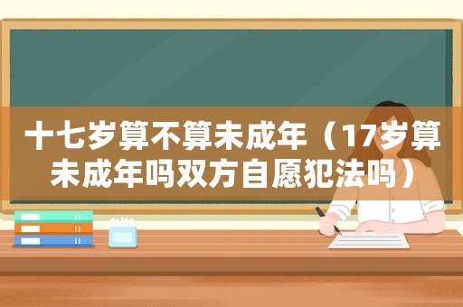 十七歲算不算未成年（17歲算未成年嗎雙方自愿犯法嗎）