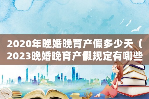 2020年晚婚晚育產假多少天（2023晚婚晚育產假規定有哪些呢）