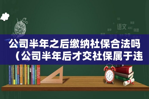 公司半年之后繳納社保合法嗎（公司半年后才交社保屬于違法行為嗎）