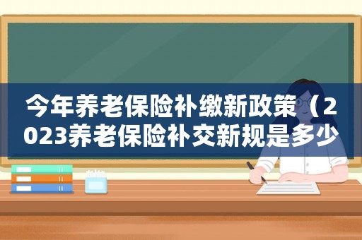 今年養老保險補繳新政策（2023養老保險補交新規是多少）