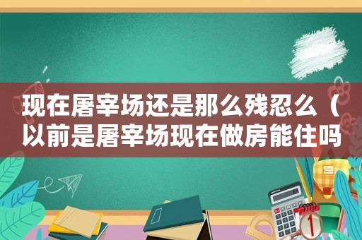 現(xiàn)在屠宰場還是那么殘忍么（以前是屠宰場現(xiàn)在做房能住嗎）