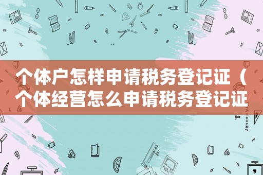 個(gè)體戶怎樣申請稅務(wù)登記證（個(gè)體經(jīng)營怎么申請稅務(wù)登記證）