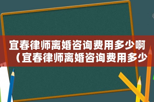 宜春律師離婚咨詢費用多少啊（宜春律師離婚咨詢費用多少）