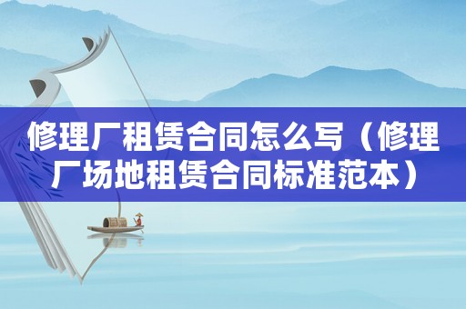 修理廠租賃合同怎么寫（修理廠場地租賃合同標準范本）