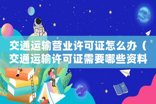 交通運輸營業許可證怎么辦（交通運輸許可證需要哪些資料）