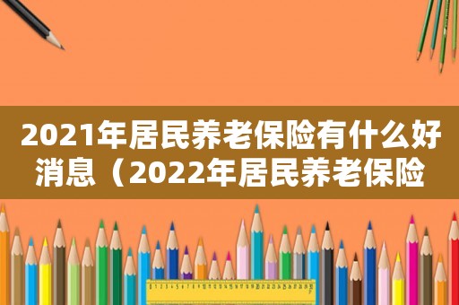 2021年居民養(yǎng)老保險(xiǎn)有什么好消息（2022年居民養(yǎng)老保險(xiǎn)新政策）