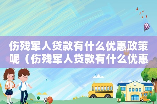 傷殘軍人貸款有什么優(yōu)惠政策呢（傷殘軍人貸款有什么優(yōu)惠政策呢）