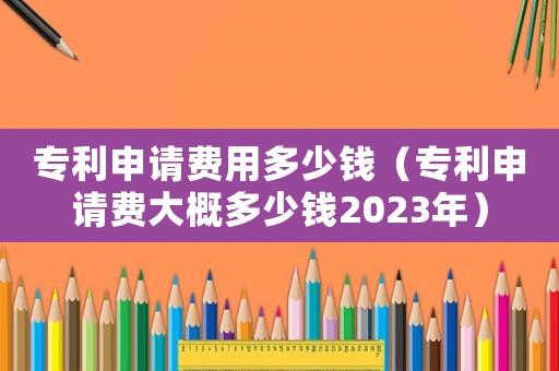 專利申請費用多少錢（專利申請費大概多少錢2023年）