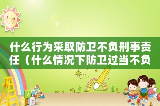 什么行為采取防衛(wèi)不負(fù)刑事責(zé)任（什么情況下防衛(wèi)過當(dāng)不負(fù)刑事責(zé)任）