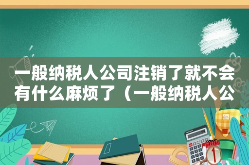 一般納稅人公司注銷了就不會(huì)有什么麻煩了（一般納稅人公司注銷需要多長(zhǎng)時(shí)間）