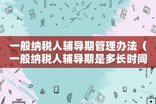 一般納稅人輔導期管理辦法（一般納稅人輔導期是多長時間）