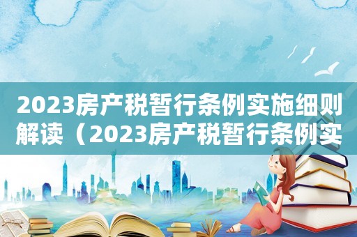 2023房產稅暫行條例實施細則解讀（2023房產稅暫行條例實施細則解讀）