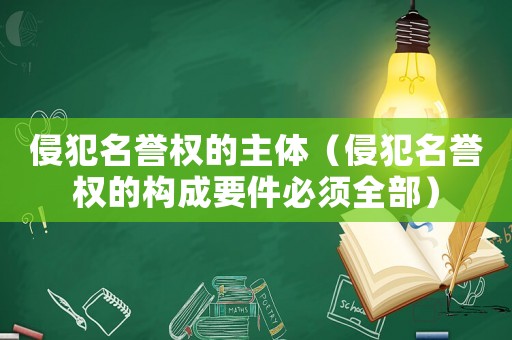 侵犯名譽權(quán)的主體（侵犯名譽權(quán)的構(gòu)成要件必須全部）