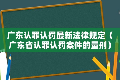廣東認罪認罰最新法律規定（廣東省認罪認罰案件的量刑）