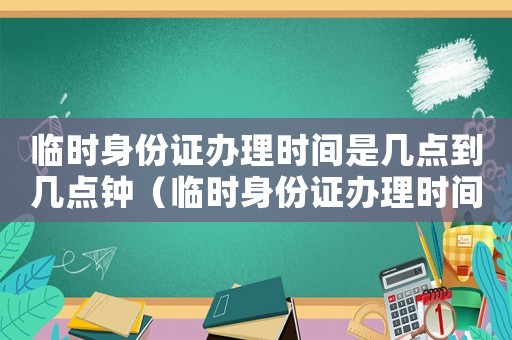 臨時身份證辦理時間是幾點到幾點鐘（臨時身份證辦理時間是幾點到幾點）