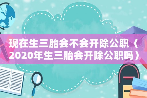 現在生三胎會不會開除公職（2020年生三胎會開除公職嗎）