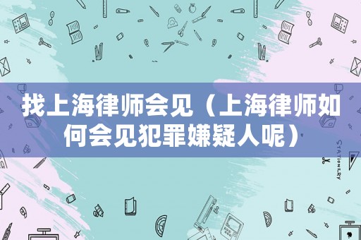 找上海律師會(huì)見（上海律師如何會(huì)見犯罪嫌疑人呢）