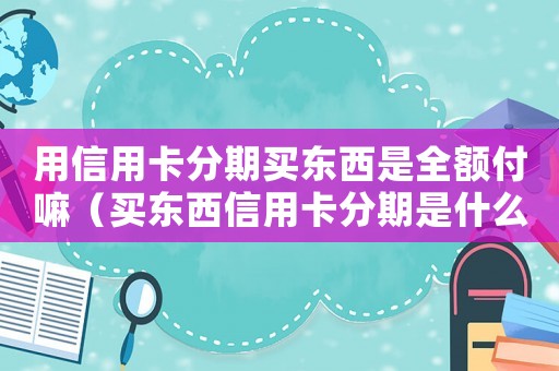 用信用卡分期買東西是全額付嘛（買東西信用卡分期是什么意思）