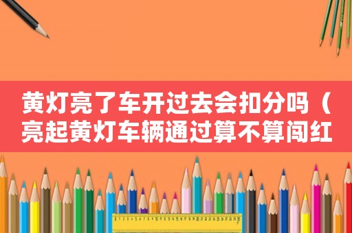 黃燈亮了車開過去會扣分嗎（亮起黃燈車輛通過算不算闖紅燈）