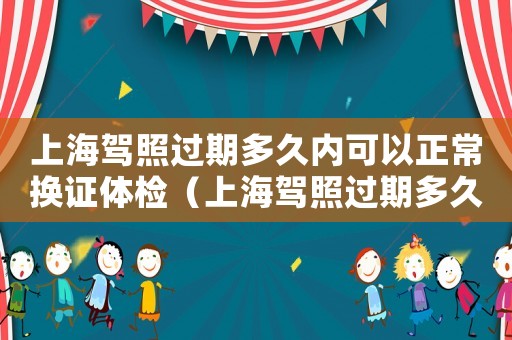 上海駕照過期多久內可以正常換證體檢（上海駕照過期多久內可以正常換證）