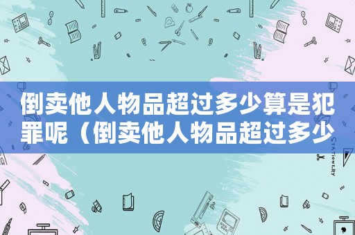 倒賣他人物品超過多少算是犯罪呢（倒賣他人物品超過多少算是犯罪）
