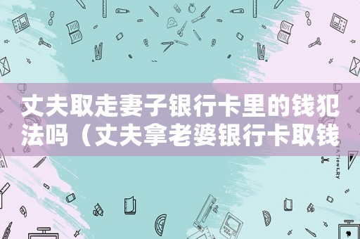 丈夫取走妻子銀行卡里的錢犯法嗎（丈夫拿老婆銀行卡取錢犯法嗎）