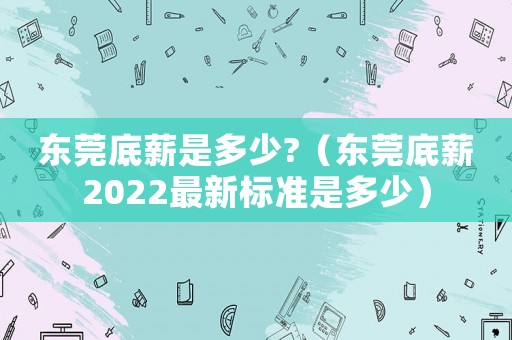 東莞底薪是多少?（東莞底薪2022最新標準是多少）