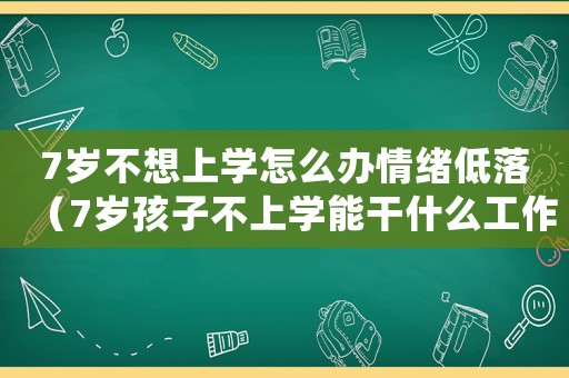 7歲不想上學怎么辦情緒低落（7歲孩子不上學能干什么工作）