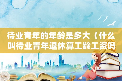 待業(yè)青年的年齡是多大（什么叫待業(yè)青年退休算工齡工資嗎?）