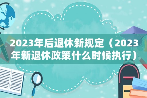 2023年后退休新規定（2023年新退休政策什么時候執行）