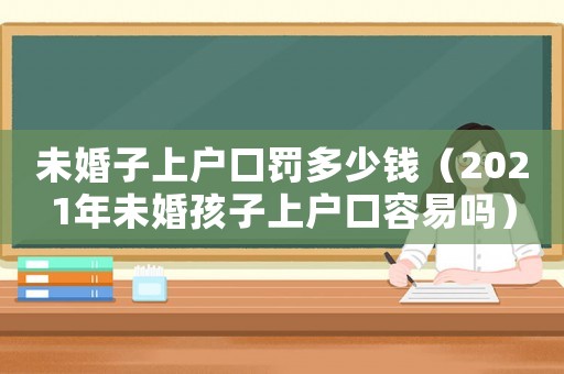未婚子上戶口罰多少錢（2021年未婚孩子上戶口容易嗎）