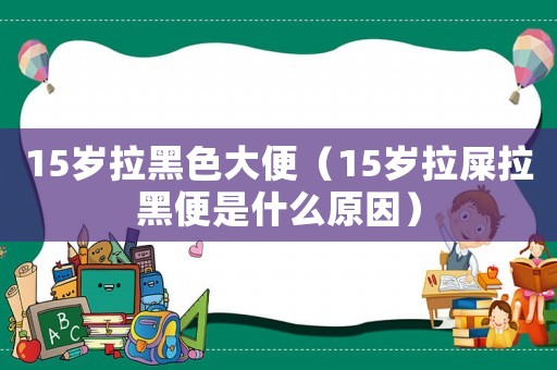 15歲拉黑色大便（15歲拉屎拉黑便是什么原因）