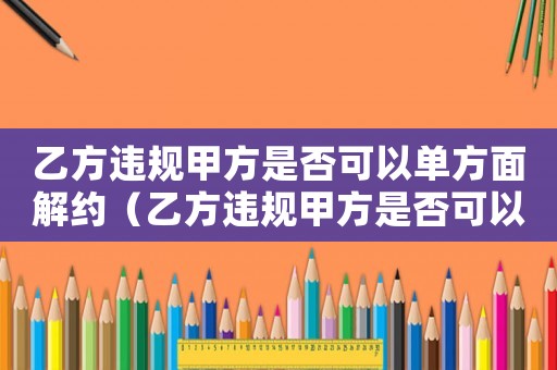 乙方違規甲方是否可以單方面解約（乙方違規甲方是否可以單方面解約）