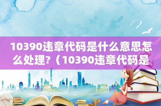 10390違章代碼是什么意思怎么處理?（10390違章代碼是什么意思）