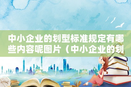 中小企業(yè)的劃型標準規(guī)定有哪些內(nèi)容呢圖片（中小企業(yè)的劃型標準規(guī)定有哪些內(nèi)容呢）