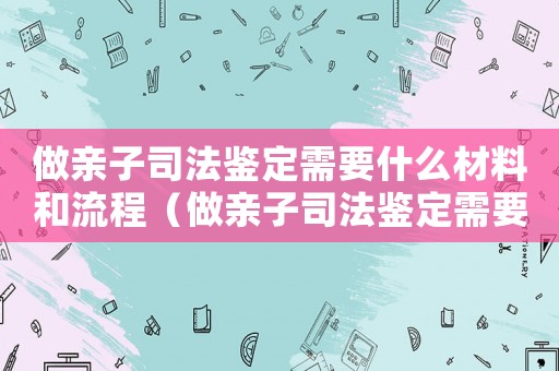 做親子司法鑒定需要什么材料和流程（做親子司法鑒定需要什么材料）