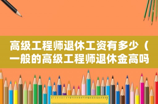 高級工程師退休工資有多少（一般的高級工程師退休金高嗎多少錢）