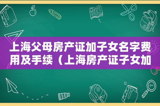 上海父母房產證加子女名字費用及手續（上海房產證子女加名字手續）