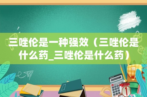 三唑倫是一種強效（三唑倫是什么藥_三唑倫是什么藥）