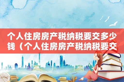 個人住房房產稅納稅要交多少錢（個人住房房產稅納稅要交多少）