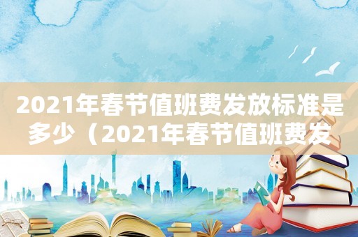 2021年春節值班費發放標準是多少（2021年春節值班費發放標準）