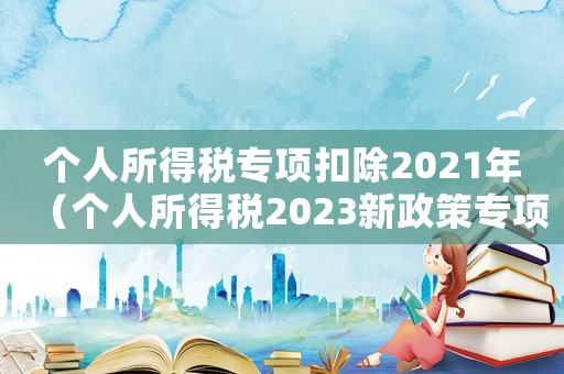 個(gè)人所得稅專項(xiàng)扣除2021年（個(gè)人所得稅2023新政策專項(xiàng)扣除）