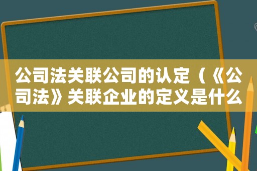 公司法關聯公司的認定（《公司法》關聯企業的定義是什么意思）