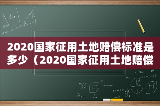 2020國家征用土地賠償標準是多少（2020國家征用土地賠償標準）