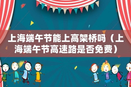 上海端午節能上高架橋嗎（上海端午節高速路是否免費）