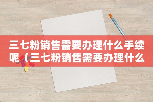 三七粉銷售需要辦理什么手續(xù)呢（三七粉銷售需要辦理什么手續(xù)?）