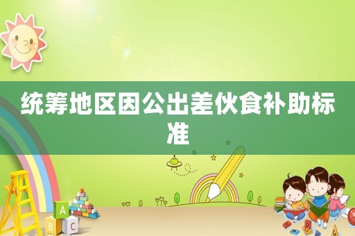 統(tǒng)籌地區(qū)因公出差伙食補助標準