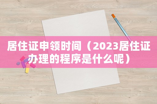 居住證申領時間（2023居住證辦理的程序是什么呢）