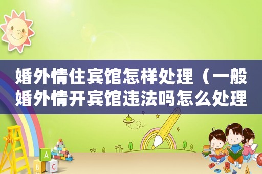 婚外情住賓館怎樣處理（一般婚外情開賓館違法嗎怎么處理）