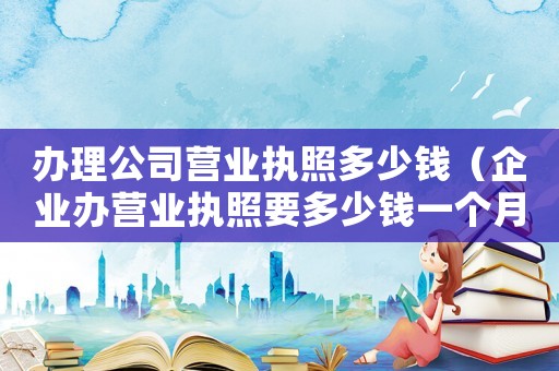辦理公司營業執照多少錢（企業辦營業執照要多少錢一個月）